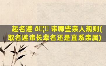 起名避 🦊 讳哪些亲人规则(取名避讳长辈名还是直系亲属)
